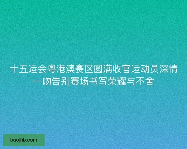 十五运会粤港澳赛区圆满收官运动员深情一吻告别赛场书写荣耀与不舍