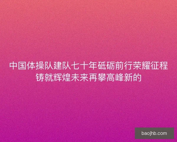 中国体操队建队七十年砥砺前行荣耀征程铸就辉煌未来再攀高峰新的