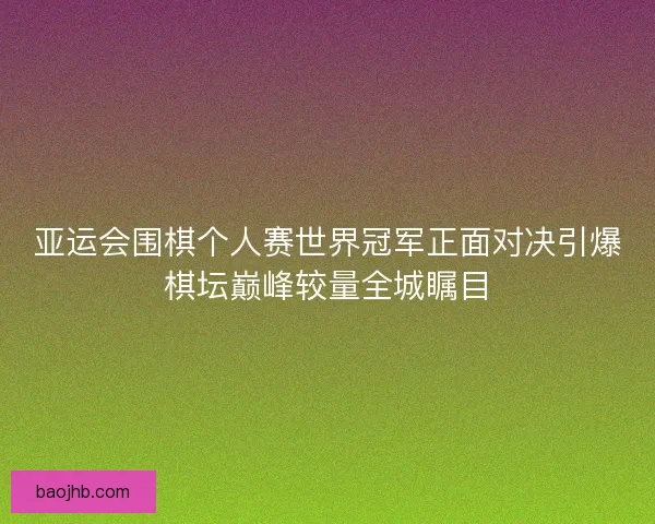 亚运会围棋个人赛世界冠军正面对决引爆棋坛巅峰较量全城瞩目