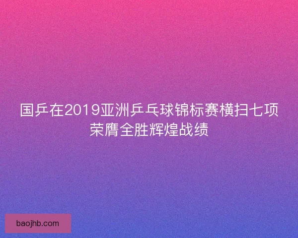 国乒在2019亚洲乒乓球锦标赛横扫七项荣膺全胜辉煌战绩