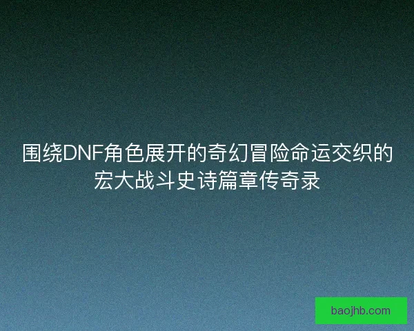 围绕DNF角色展开的奇幻冒险命运交织的宏大战斗史诗篇章传奇录