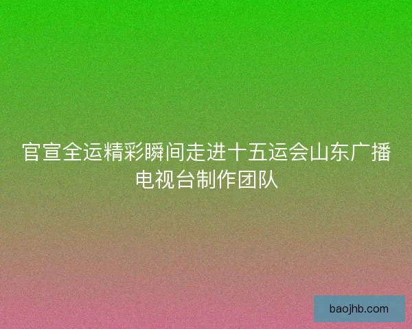 官宣全运精彩瞬间走进十五运会山东广播电视台制作团队