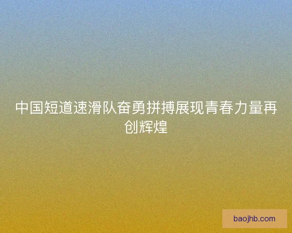 中国短道速滑队奋勇拼搏展现青春力量再创辉煌