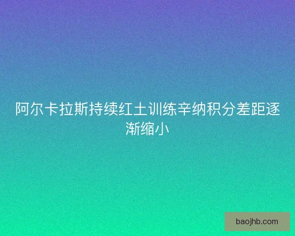 阿尔卡拉斯持续红土训练辛纳积分差距逐渐缩小