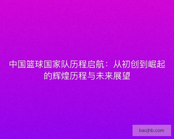 中国篮球国家队历程启航：从初创到崛起的辉煌历程与未来展望