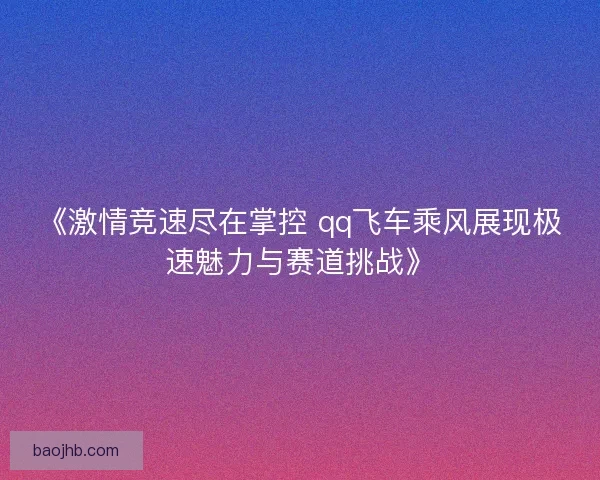 《激情竞速尽在掌控 qq飞车乘风展现极速魅力与赛道挑战》