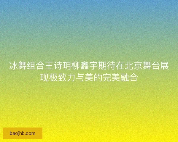 冰舞组合王诗玥柳鑫宇期待在北京舞台展现极致力与美的完美融合