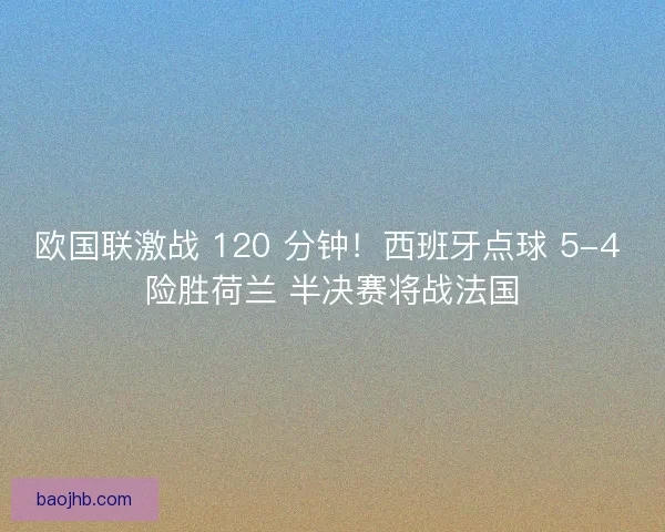 欧国联激战 120 分钟！西班牙点球 5-4 险胜荷兰 半决赛将战法国